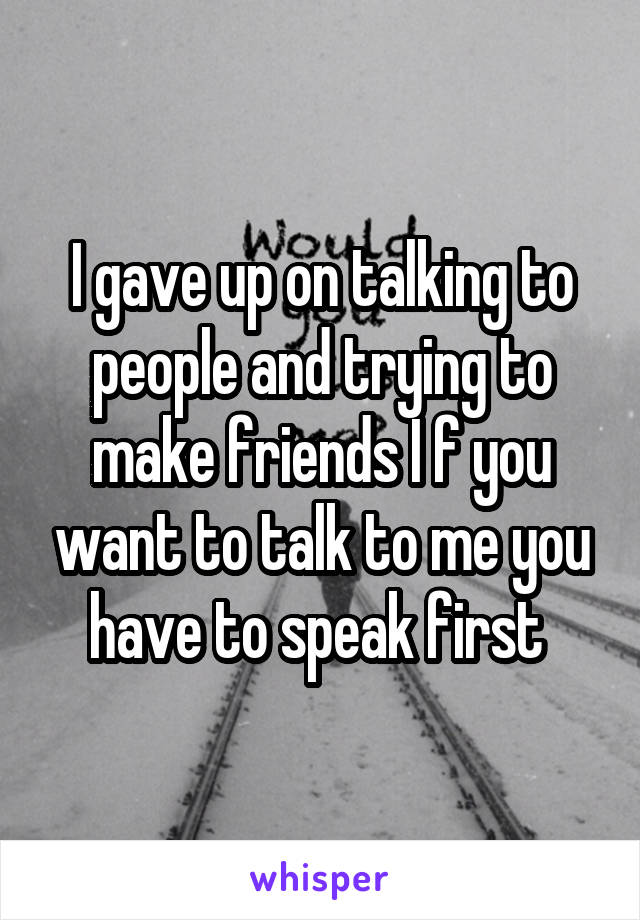 I gave up on talking to people and trying to make friends I f you want to talk to me you have to speak first 