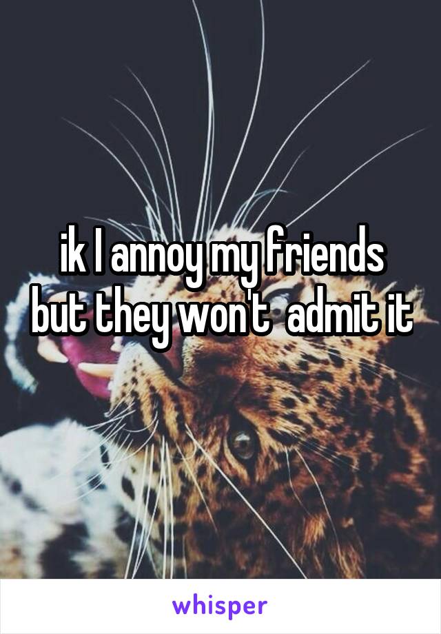 ik I annoy my friends but they won't  admit it 