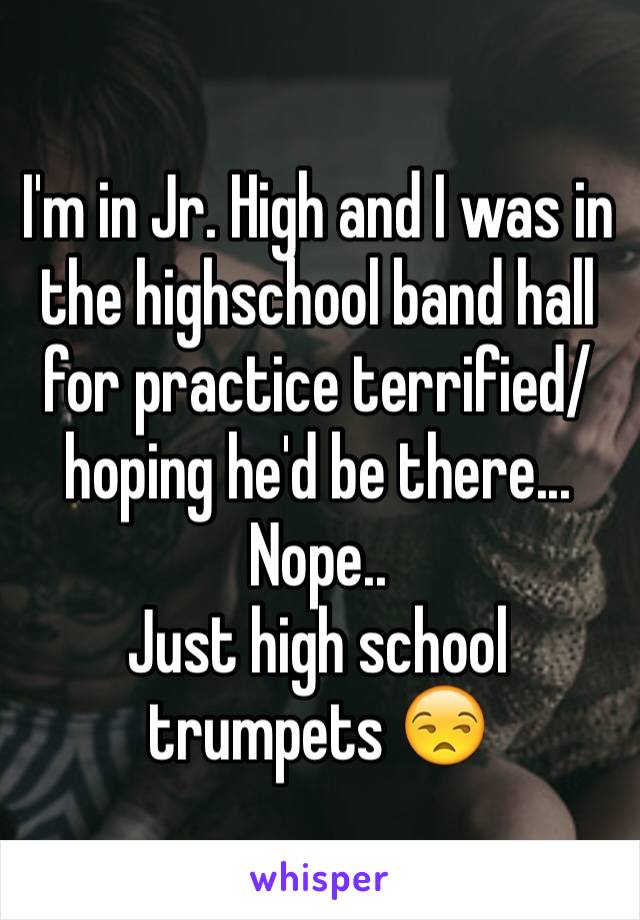I'm in Jr. High and I was in the highschool band hall for practice terrified/hoping he'd be there... Nope.. 
Just high school trumpets 😒