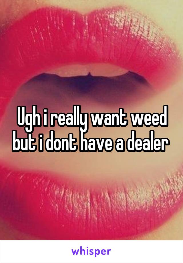 Ugh i really want weed but i dont have a dealer 