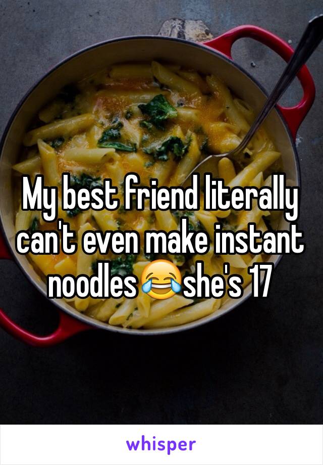 My best friend literally can't even make instant noodles😂she's 17