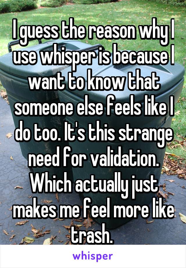 I guess the reason why I use whisper is because I want to know that someone else feels like I do too. It's this strange need for validation. Which actually just makes me feel more like trash. 