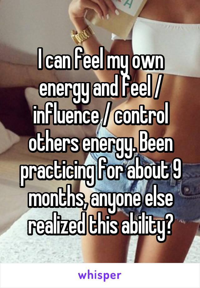 I can feel my own energy and feel / influence / control others energy. Been practicing for about 9 months, anyone else realized this ability?