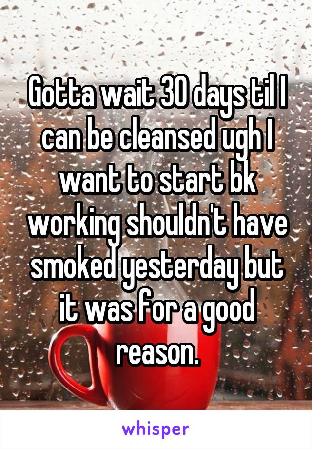 Gotta wait 30 days til I can be cleansed ugh I want to start bk working shouldn't have smoked yesterday but it was for a good reason.