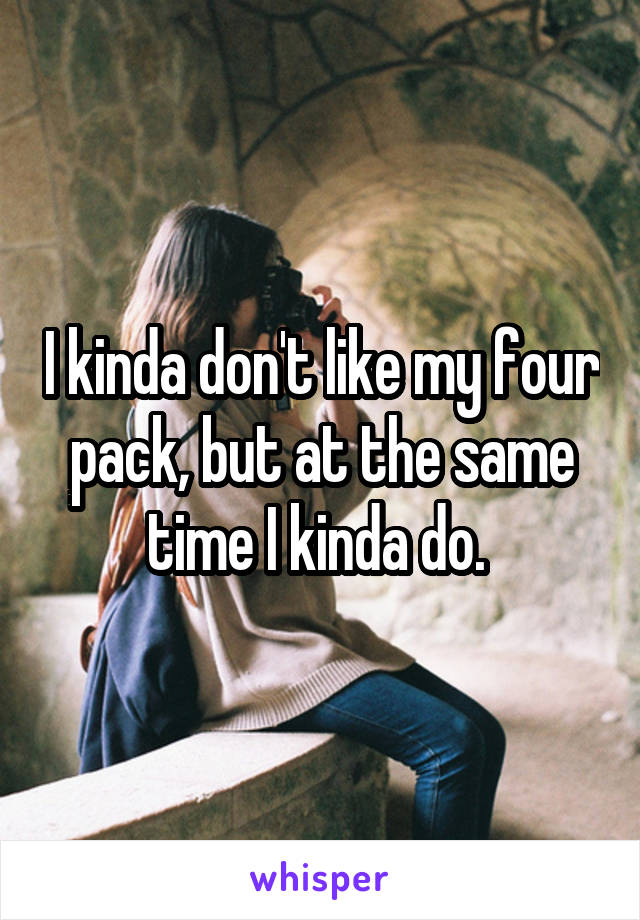 I kinda don't like my four pack, but at the same time I kinda do. 