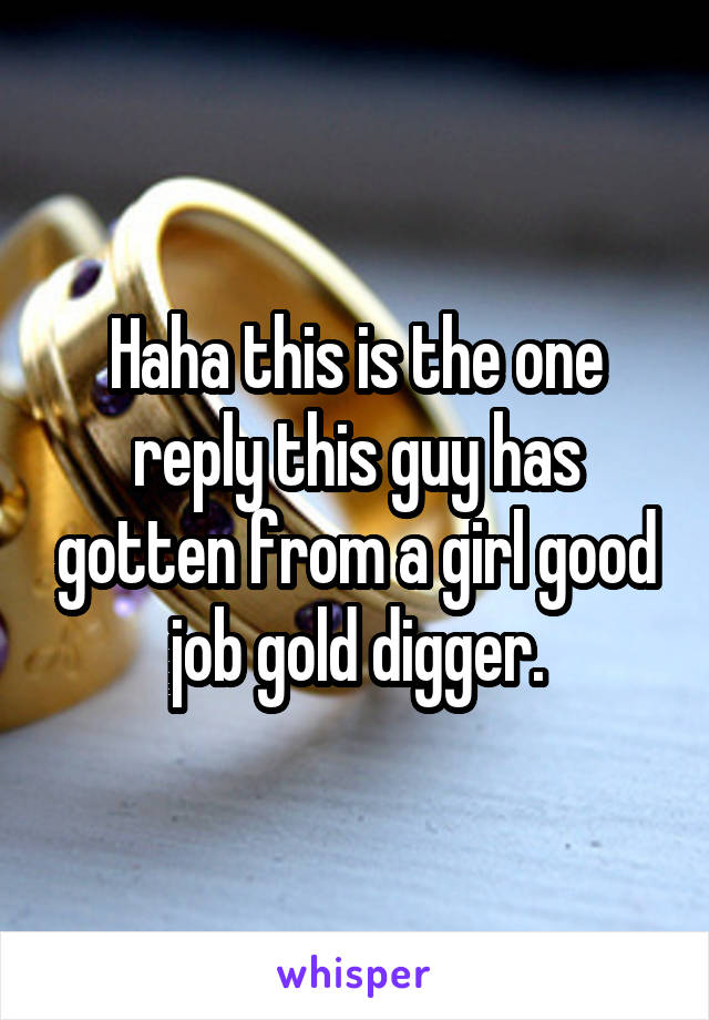 Haha this is the one reply this guy has gotten from a girl good job gold digger.