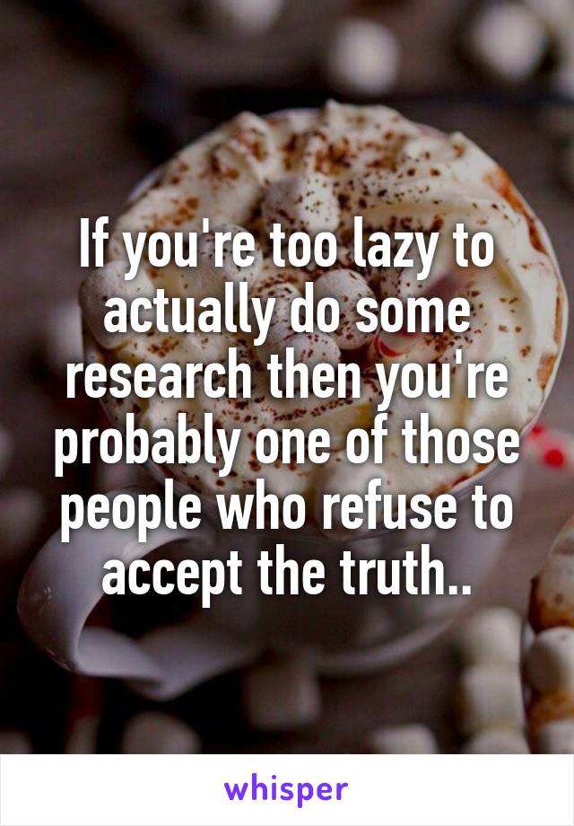 If you're too lazy to actually do some research then you're probably one of those people who refuse to accept the truth..