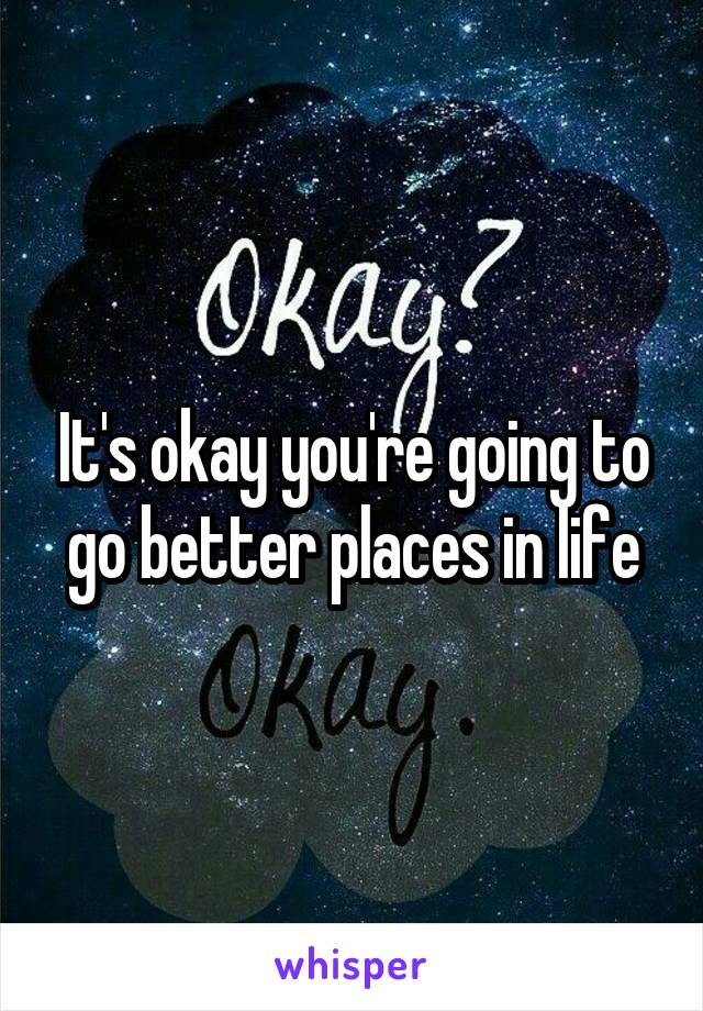 It's okay you're going to go better places in life