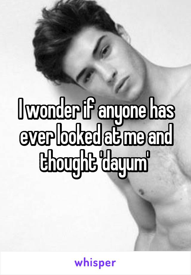 I wonder if anyone has ever looked at me and thought 'dayum' 