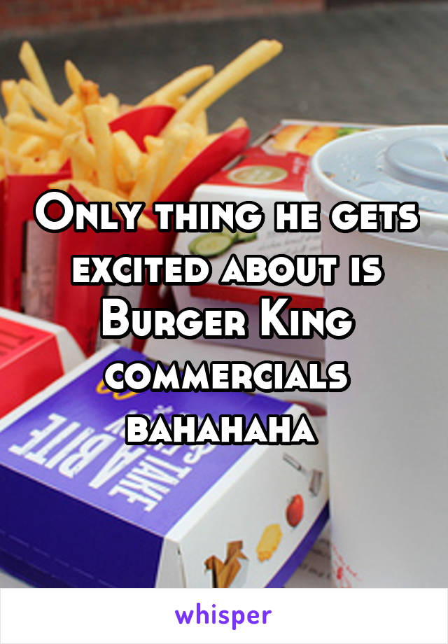 Only thing he gets excited about is Burger King commercials bahahaha 