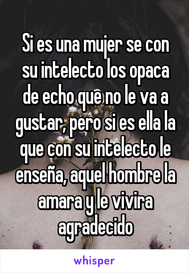 Si es una mujer se con su intelecto los opaca de echo que no le va a gustar, pero si es ella la que con su intelecto le enseña, aquel hombre la amara y le vivira agradecido