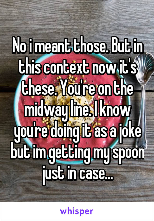 No i meant those. But in this context now it's these. You're on the midway line. I know you're doing it as a joke but im getting my spoon just in case...