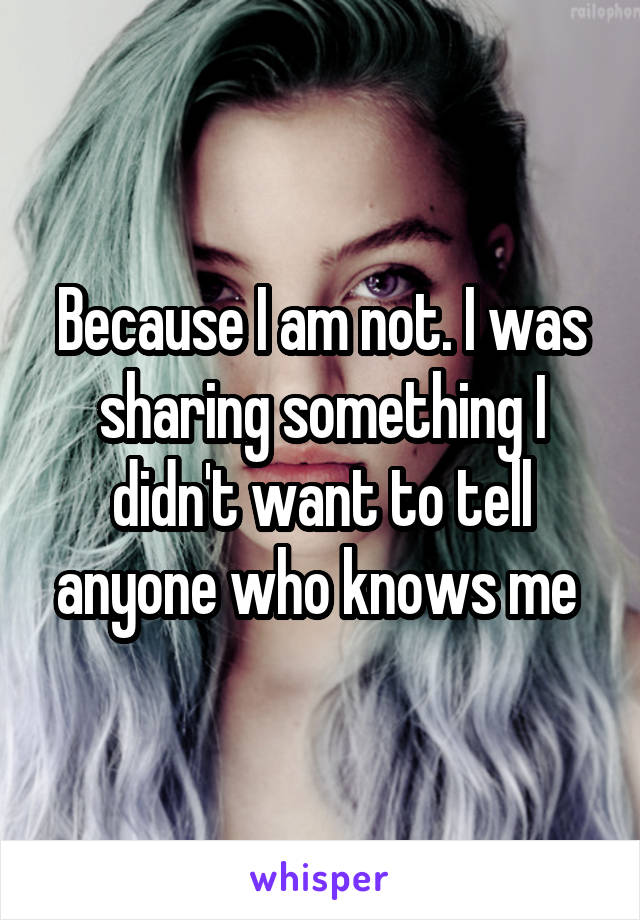 Because I am not. I was sharing something I didn't want to tell anyone who knows me 