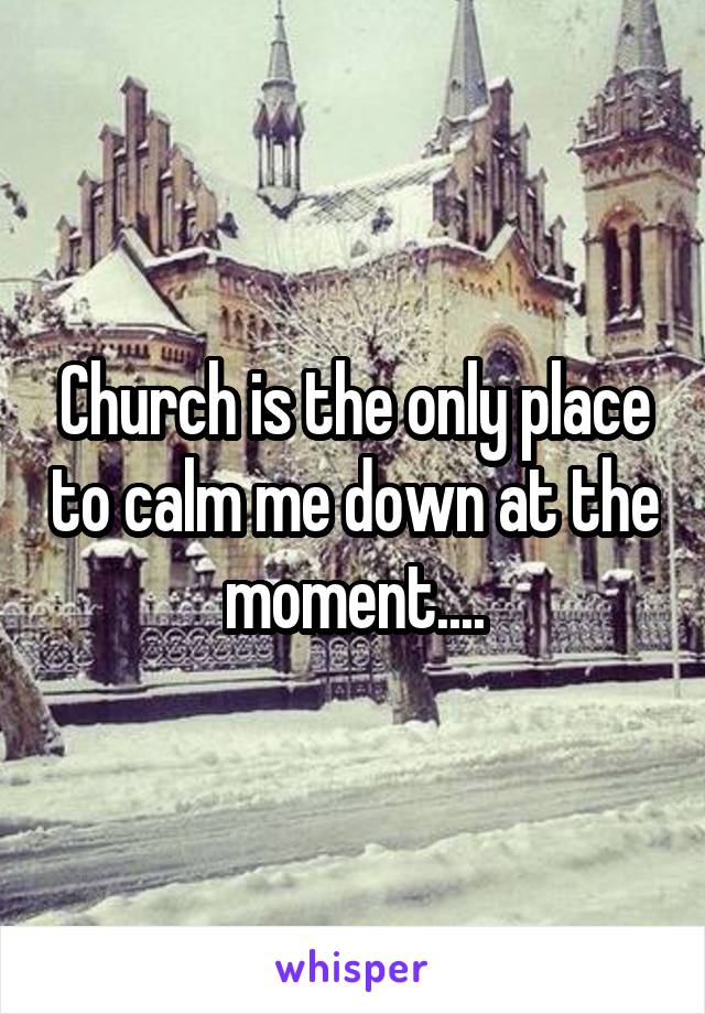 Church is the only place to calm me down at the moment....