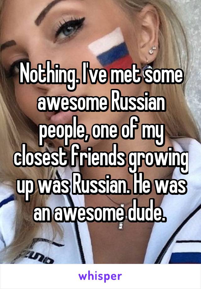 Nothing. I've met some awesome Russian people, one of my closest friends growing up was Russian. He was an awesome dude. 