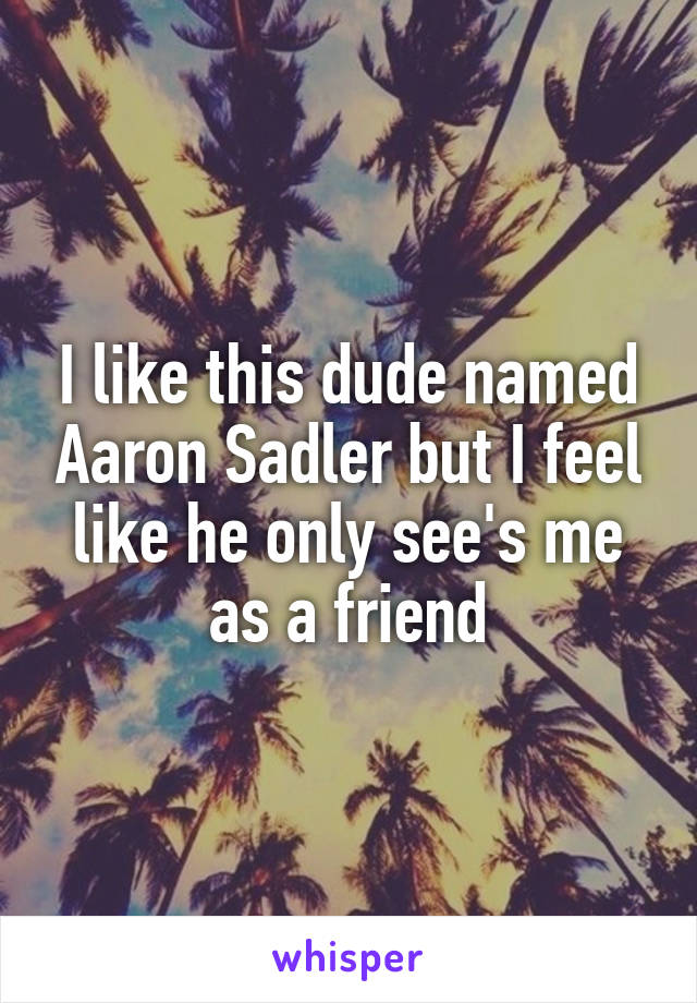 I like this dude named Aaron Sadler but I feel like he only see's me as a friend