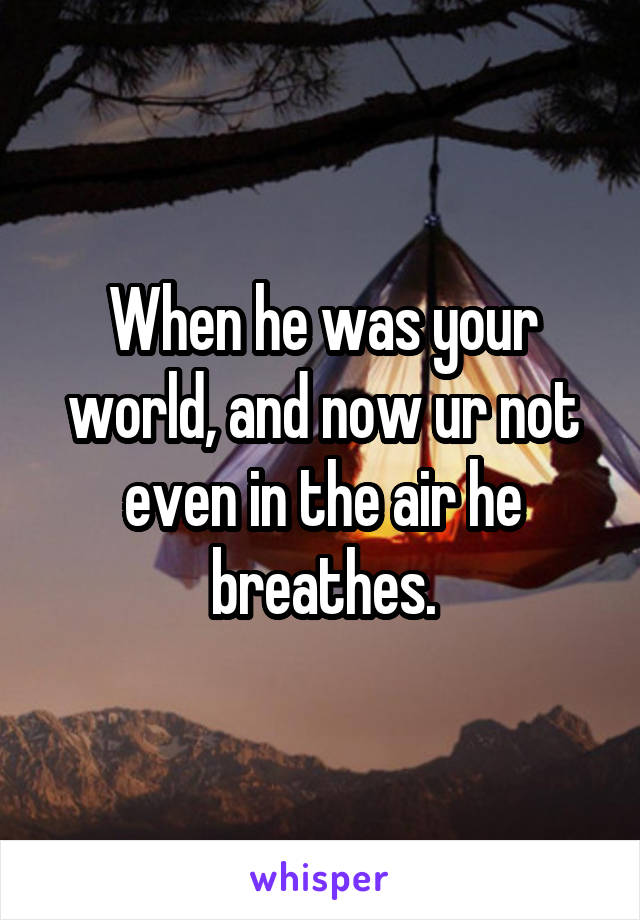 When he was your world, and now ur not even in the air he breathes.