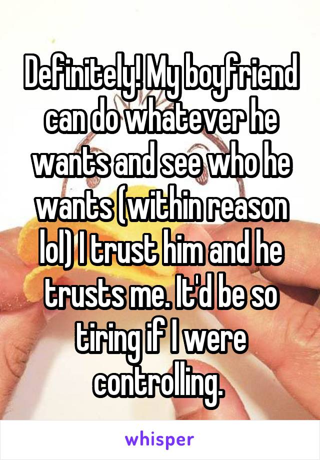 Definitely! My boyfriend can do whatever he wants and see who he wants (within reason lol) I trust him and he trusts me. It'd be so tiring if I were controlling. 