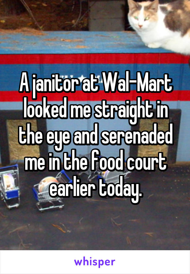 A janitor at Wal-Mart looked me straight in the eye and serenaded me in the food court earlier today.