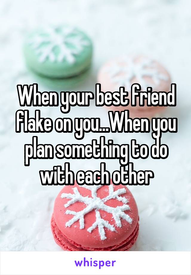 When your best friend flake on you...When you plan something to do with each other