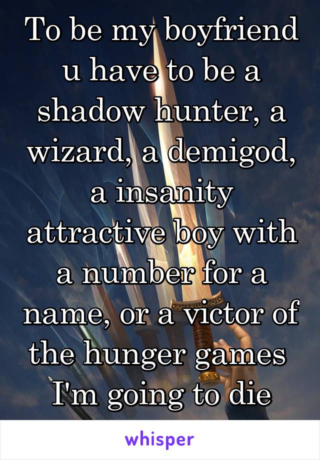 To be my boyfriend u have to be a shadow hunter, a wizard, a demigod, a insanity attractive boy with a number for a name, or a victor of the hunger games 
I'm going to die alone