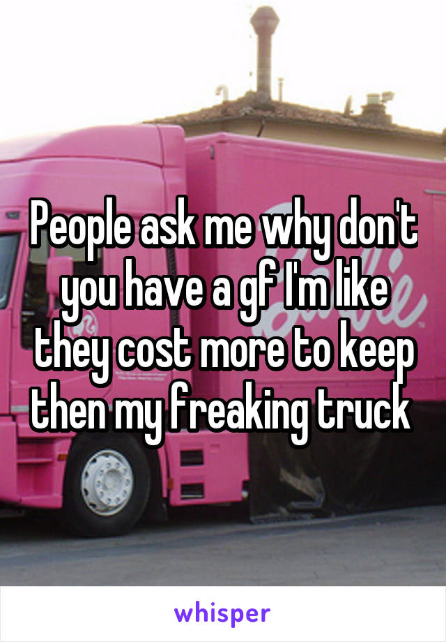 People ask me why don't you have a gf I'm like they cost more to keep then my freaking truck 