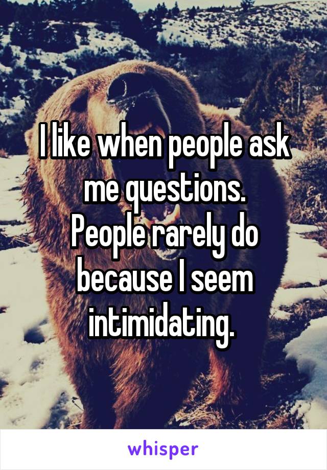I like when people ask me questions.
People rarely do because I seem intimidating. 