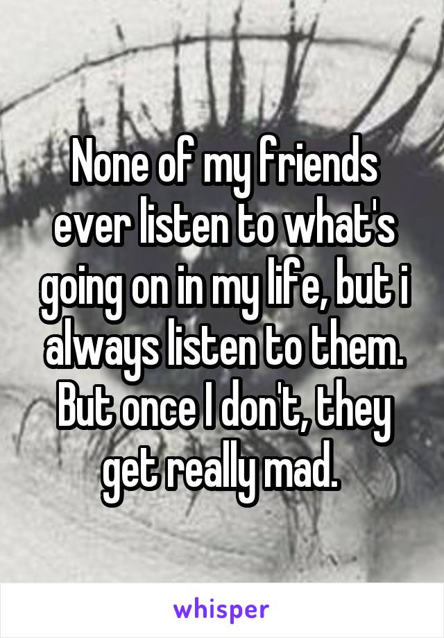 None of my friends ever listen to what's going on in my life, but i always listen to them. But once I don't, they get really mad. 