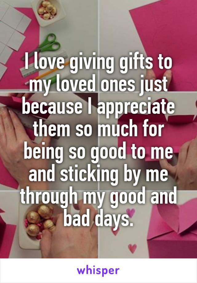 I love giving gifts to my loved ones just because I appreciate them so much for being so good to me and sticking by me through my good and bad days.