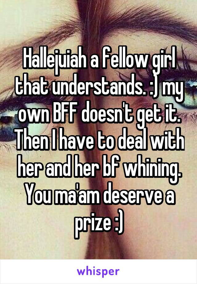 Hallejuiah a fellow girl that understands. :) my own BFF doesn't get it. Then I have to deal with her and her bf whining. You ma'am deserve a prize :)