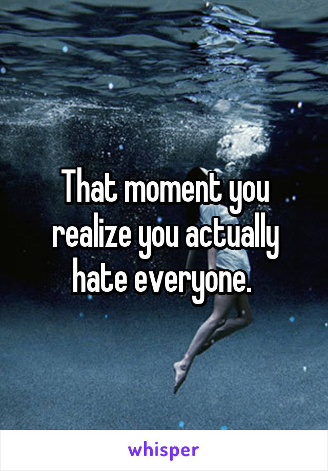 That moment you realize you actually hate everyone. 