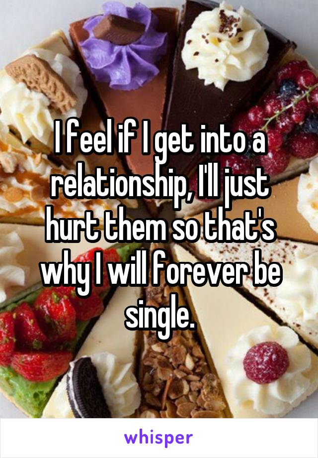 I feel if I get into a relationship, I'll just hurt them so that's why I will forever be single.