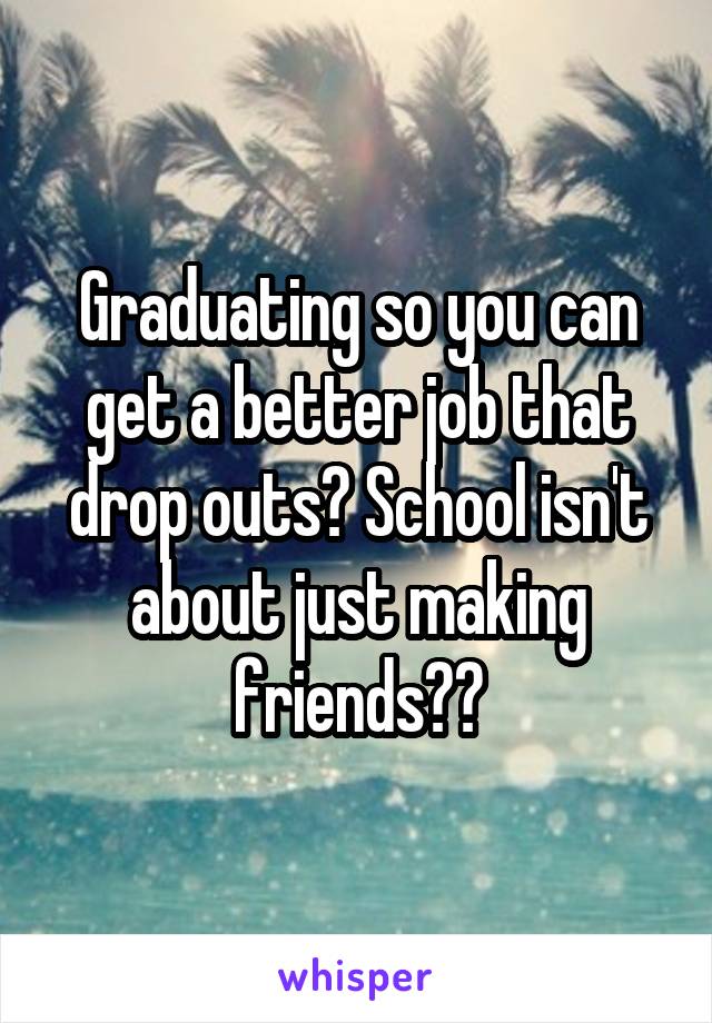 Graduating so you can get a better job that drop outs? School isn't about just making friends??