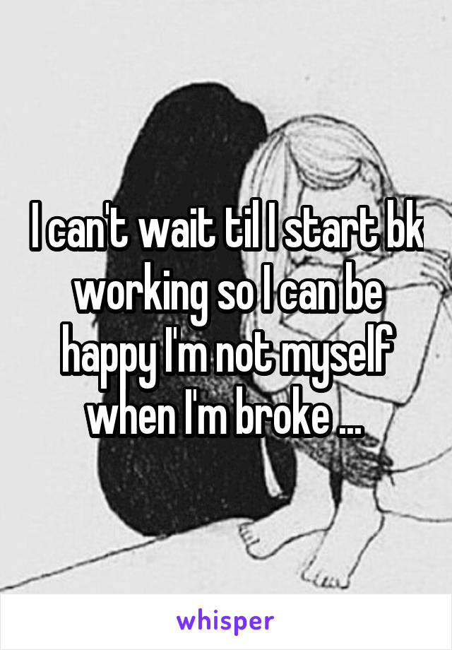 I can't wait til I start bk working so I can be happy I'm not myself when I'm broke ... 