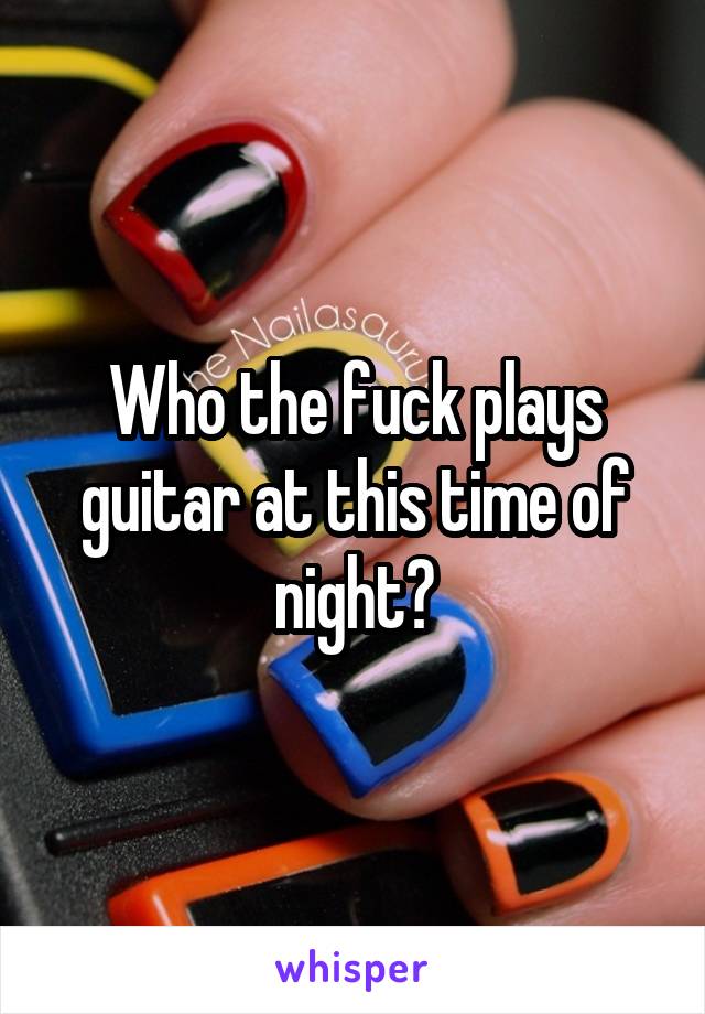 Who the fuck plays guitar at this time of night?