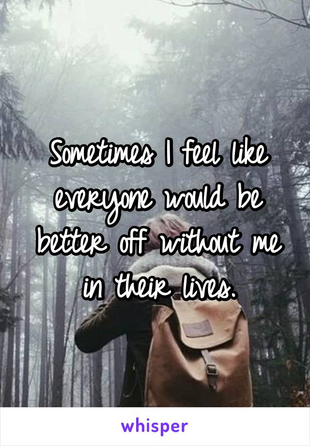 Sometimes I feel like everyone would be better off without me in their lives.