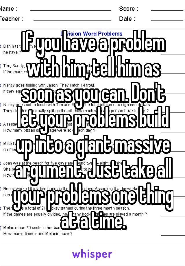 If you have a problem with him, tell him as soon as you can. Don't let your problems build up into a giant massive argument. Just take all your problems one thing at a time.