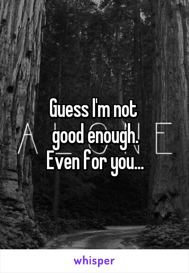 Guess I'm not 
good enough.
Even for you...