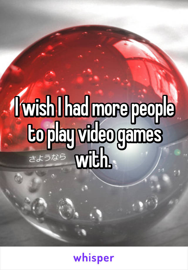 I wish I had more people to play video games with. 