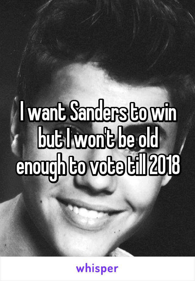 I want Sanders to win but I won't be old enough to vote till 2018