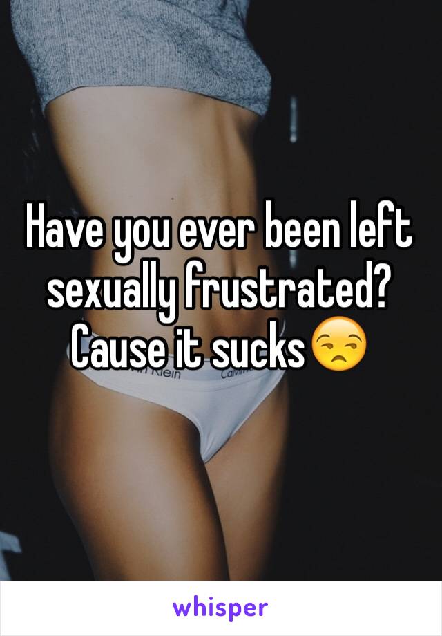 Have you ever been left sexually frustrated? Cause it sucks😒
