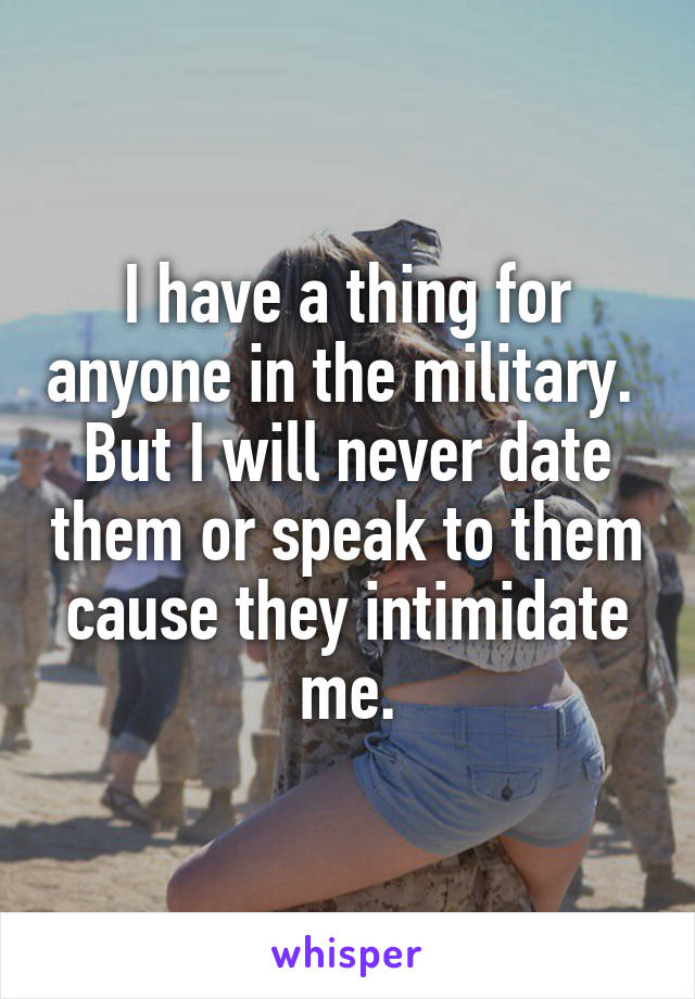 I have a thing for anyone in the military.  But I will never date them or speak to them cause they intimidate me.