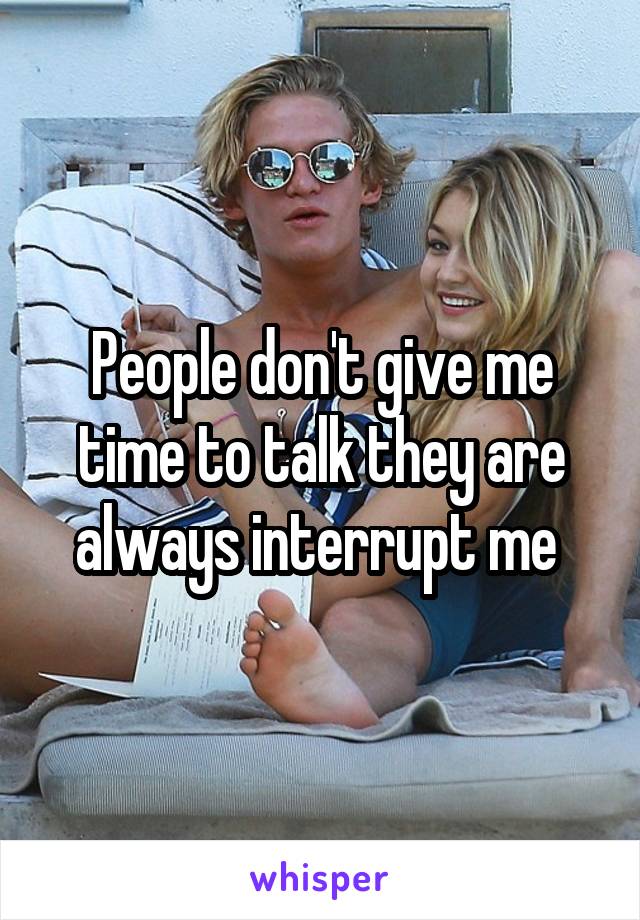 People don't give me time to talk they are always interrupt me 