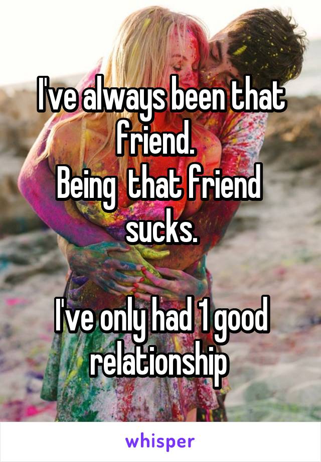 I've always been that friend.  
Being  that friend  sucks.

I've only had 1 good relationship 