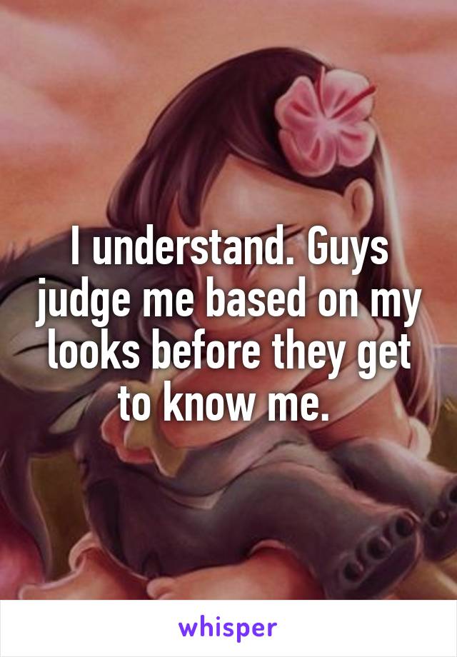 I understand. Guys judge me based on my looks before they get to know me. 