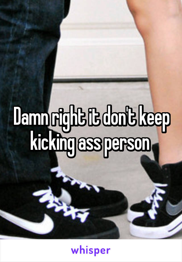 Damn right it don't keep kicking ass person 