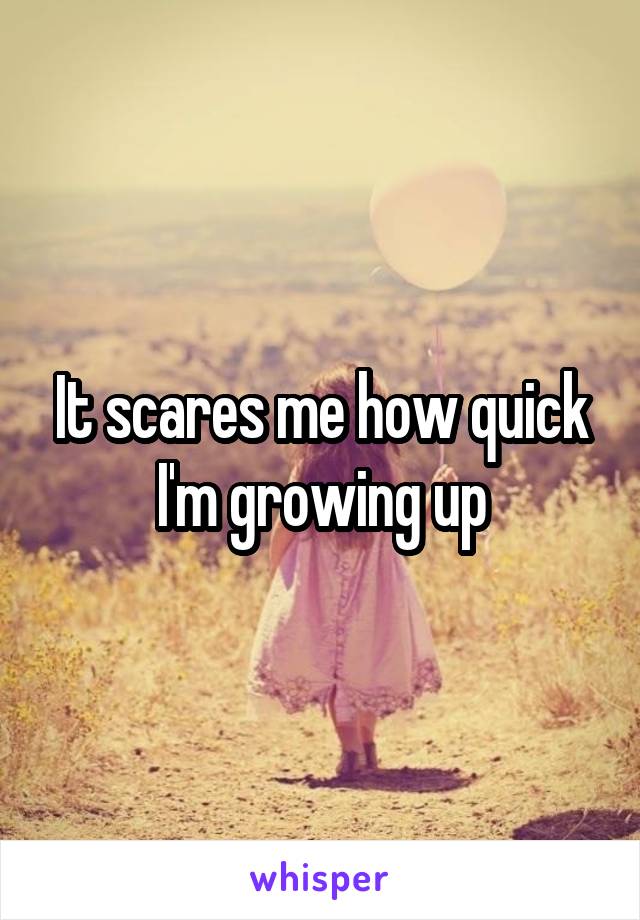 It scares me how quick I'm growing up