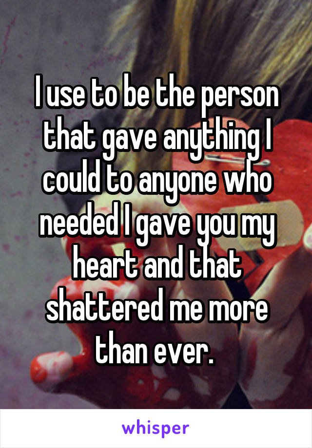I use to be the person that gave anything I could to anyone who needed I gave you my heart and that shattered me more than ever. 