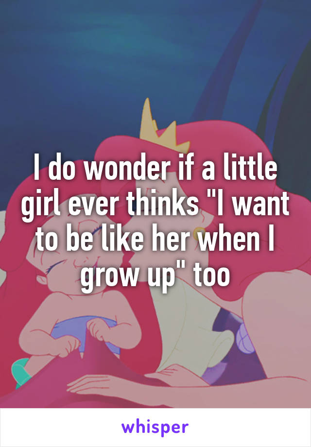 I do wonder if a little girl ever thinks "I want to be like her when I grow up" too