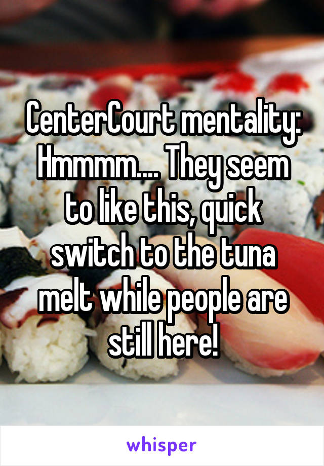 CenterCourt mentality:
Hmmmm.... They seem to like this, quick switch to the tuna melt while people are still here!